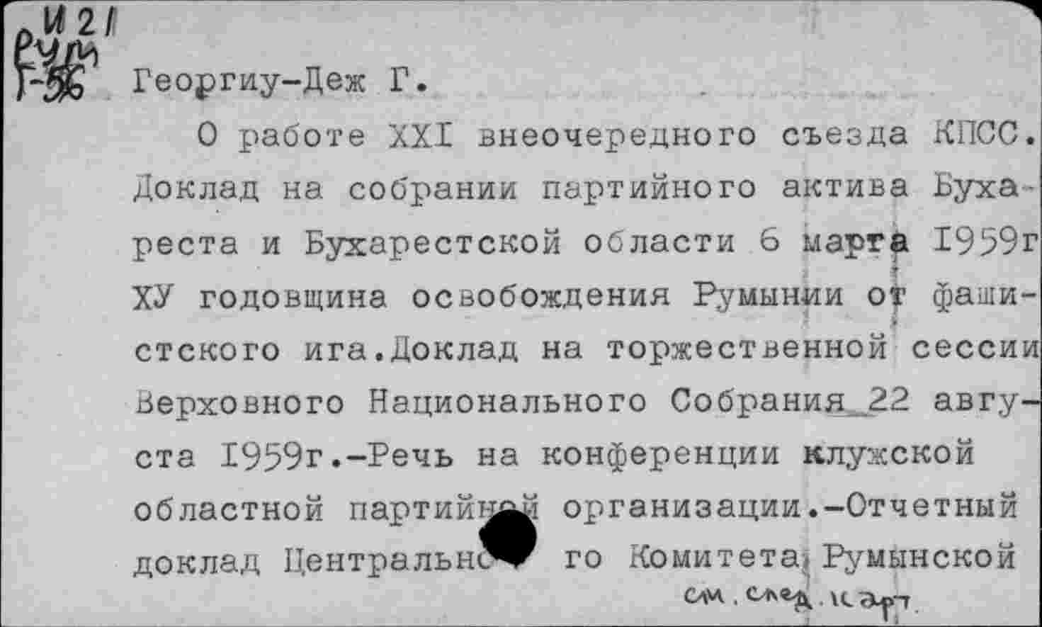 ﻿КПСС.
Буха-1959г фаши-
Георгиу-Деж Г.
О работе XXI внеочередного съезда Доклад на собрании партийного актива реста и Бухарестской области 6 марта ХУ годовщина освобождения Румынии от
стского ига.Доклад на торжественной сессии Верховного Национального Собрания_22 августа 1959г.-Речь на конференции клужской областной партийку организации.-Отчетный доклад Центральн^г го Комитета^Румынской